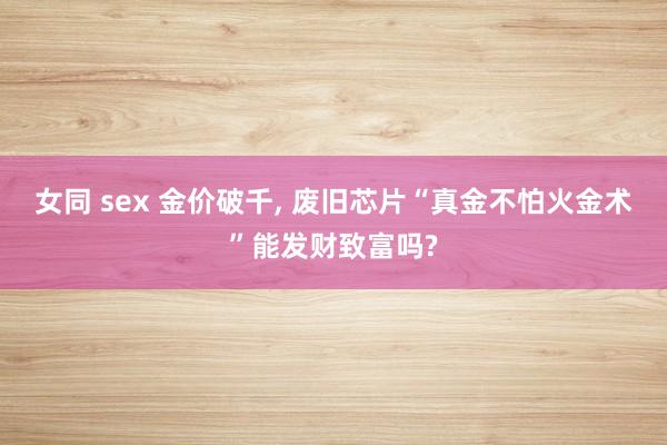 女同 sex 金价破千, 废旧芯片“真金不怕火金术”能发财致富吗?
